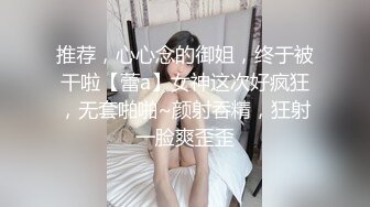 推荐，心心念的御姐，终于被干啦【蕾a】女神这次好疯狂，无套啪啪~颜射吞精，狂射一脸爽歪歪