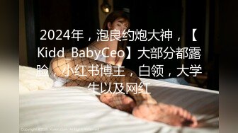 2024年，泡良约炮大神，【Kidd_BabyCeo】大部分都露脸，小红书博主，白领，大学生以及网红