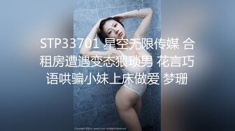 STP33701 星空无限传媒 合租房遭遇变态猥琐男 花言巧语哄骗小妹上床做爱 梦珊