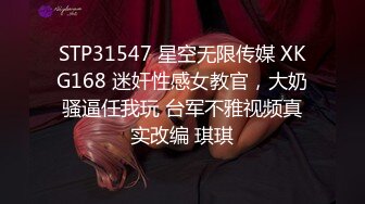 STP31547 星空无限传媒 XKG168 迷奸性感女教官，大奶骚逼任我玩 台军不雅视频真实改编 琪琪