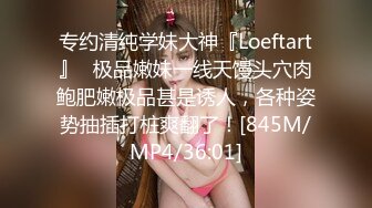 专约清纯学妹大神『Loeftart』✿极品嫩妹一线天馒头穴肉鲍肥嫩极品甚是诱人，各种姿势抽插打桩爽翻了！[845M/MP4/36:01]