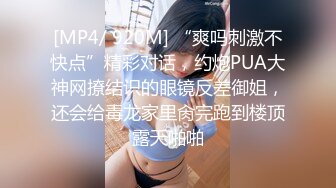 [MP4/ 920M] “爽吗刺激不快点”精彩对话，约炮PUA大神网撩结识的眼镜反差御姐，还会给毒龙家里肏完跑到楼顶露天啪啪