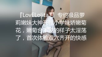 『LovELolita7』专约极品萝莉嫩妹大神开包小学妹娇嫩菊花，嫩菊合不拢的样子太淫荡了，首次体验双穴齐开的快感