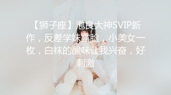 【狮子座】泡良大神SVIP新作，反差学妹露脸，小美女一枚，白袜的酸味让我兴奋，好刺激