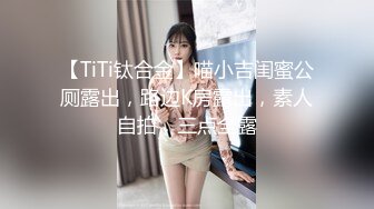 【TiTi钛合金】喵小吉闺蜜公厕露出，路边K房露出，素人自拍，三点全露