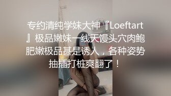 专约清纯学妹大神『Loeftart』极品嫩妹一线天馒头穴肉鲍肥嫩极品甚是诱人，各种姿势抽插打桩爽翻了！