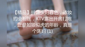 【精品】抖音少妇暮色，浓妆约会粉丝，KTV露出开房打炮，正是如狼似虎的年龄，真是个荡妇 (1)