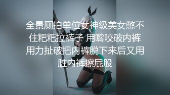 全景厕拍单位女神级美女憋不住粑粑拉裤子 用嘴咬破内裤用力扯破把内裤脱下来后又用脏内裤擦屁股