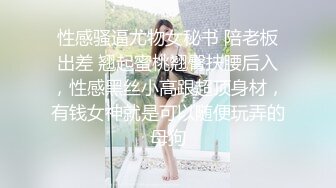 性感骚逼尤物女秘书 陪老板出差 翘起蜜桃翘臀扶腰后入，性感黑丝小高跟超顶身材，有钱女神就是可以随便玩弄的母狗