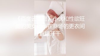 《百度云泄密》小伙和性欲旺盛的美女同事在商场的更衣间直接开干