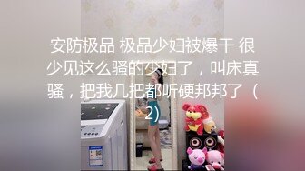 安防极品 极品少妇被爆干 很少见这么骚的少妇了，叫床真骚，把我几把都听硬邦邦了  (2)