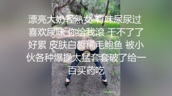 漂亮大奶轻熟女 有味尿尿过 喜欢尿味 你给我滾 干不了了好累 皮肤白皙稀毛鲍鱼 被小伙各种爆操太猛套套破了给一百买药吃