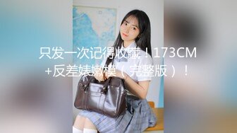 只发一次记得收藏！173CM+反差婊嫩模（完整版）！