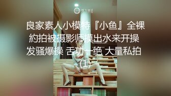 良家素人小模特『小鱼』全裸約拍被摄影师摸出水来开操 发骚爆操 舌功一绝 大量私拍 (1)