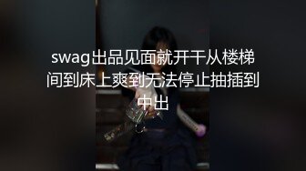 swag出品见面就开干从楼梯间到床上爽到无法停止抽插到中出