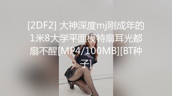 [2DF2] 大神深度mj刚成年的1米8大学平面模特扇耳光都扇不醒[MP4/100MB][BT种子]