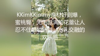 KKimKKimmy身材好到爆，蜜桃臀，无毛饱满的花蕾让人忍不住想咬一口，水乳交融的欢乐感