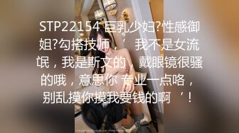 STP22154 巨乳少妇?性感御姐?勾搭技师，’我不是女流氓，我是斯文的，戴眼镜很骚的哦，意思你 专业一点咯，别乱摸你摸我要钱的啊‘！