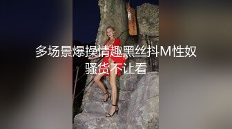 多场景爆操情趣黑丝抖M性奴骚货不让看