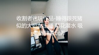 收割者迷玩作品-睡得跟死猪似的大奶女主播 菊花灌水 吸奶器肆意玩弄