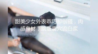 甜美少女外表乖巧却很骚，肉感身材，跳蛋震穴流白浆