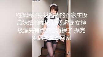 约操活好身材超棒的石家庄极品妹纸啪啪操 口活超赞 女神级漂亮有点不舍得操了 操完炮后坐高铁回家