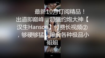 ⚫️⚫️最新10月订阅精品！出道即巅峰，超强约炮大神【汉生Hanson】付费长视频②，够硬够猛，爆肏各种极品小姐姐