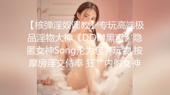 【核弹淫奴调教】专玩高端极品淫物大神《DOM黑宫》隐匿女神Song沦为包养玩物 按摩房淫交侍奉 狂艹内射女神