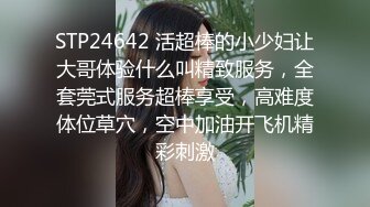 STP24642 活超棒的小少妇让大哥体验什么叫精致服务，全套莞式服务超棒享受，高难度体位草穴，空中加油开飞机精彩刺激