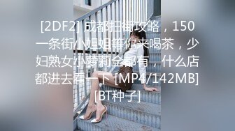 [2DF2] 成都扫街攻略，150一条街小姐姐等你来喝茶，少妇熟女小萝莉全都有，什么店都进去看一下 [MP4/142MB][BT种子]