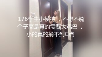 176学生小模特 ，不得不说个子高是真的需要大鸡巴 ，小的真的捅不到G点 