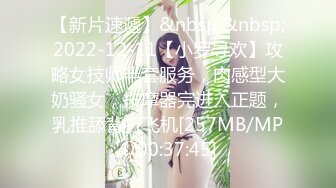 【新片速遞】&nbsp;&nbsp;2022-12-11【小罗寻欢】攻略女技师半套服务，肉感型大奶骚女，按摩器完进入正题，乳推舔背打飞机[257MB/MP4/00:37:45]