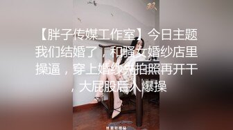 【胖子传媒工作室】今日主题我们结婚了，和骚女婚纱店里操逼，穿上婚纱先拍照再开干，大屁股后入爆操