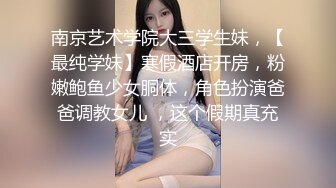 南京艺术学院大三学生妹，【最纯学妹】寒假酒店开房，粉嫩鲍鱼少女胴体，角色扮演爸爸调教女儿 ，这个假期真充实