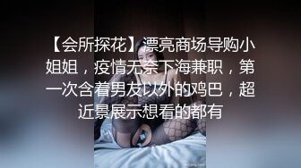 【会所探花】漂亮商场导购小姐姐，疫情无奈下海兼职，第一次含着男友以外的鸡巴，超近景展示想看的都有