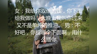 女：我给你双倍的钱，你下面给我做吗，大晚上我叫你过来又不是单纯的推油。 男：不好吧，你指哪个下面啊，用什么插你