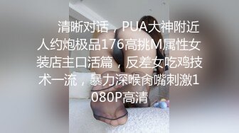 ❤️清晰对话，PUA大神附近人约炮极品176高挑M属性女装店主口活篇，反差女吃鸡技术一流，暴力深喉肏嘴刺激1080P高清