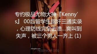 专约极品尤物大神『Kenny’s』 00后留学生指奸三通实录，心理防线完全击溃…爽叫到失声，被三个男人一齐上 (1)