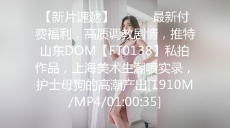 【新片速遞】 ⚫️⚫️最新付费福利，高质调教剧情，推特山东DOM【FT0138】私拍作品，上海美术生潮喷实录，护士母狗的高潮产出[1910M/MP4/01:00:35]