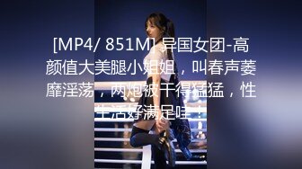 [MP4/ 851M] 异国女团-高颜值大美腿小姐姐，叫春声萎靡淫荡，两炮被干得猛猛，性生活好满足哇！