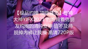 【极品约操 顶级骚货】推特大神YJFX2021 约炮背着男朋友约炮的清纯女神 迫不及待脱掉内裤让我操 高清720P版