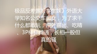 极品反差露脸学生妹》外语大学知名公交车痴女，为了求干什么都敢玩，户外露出、吃精、3P样样精通，长相一般但真的骚