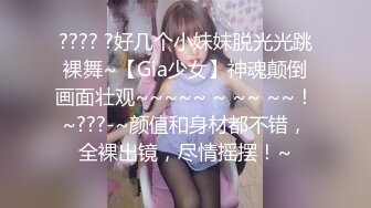 ???? ?好几个小妹妹脱光光跳裸舞~【Gia少女】神魂颠倒画面壮观~~~~~ ~ ~~ ~~！~???-~颜值和身材都不错，全裸出镜，尽情摇摆！~