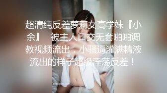 超清纯反差萝莉女高学妹『小余』✿被主人口交无套啪啪调教视频流出，小骚逼灌满精液流出的样子超级淫荡反差！