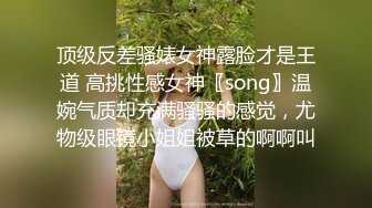 顶级反差骚婊女神露脸才是王道 高挑性感女神〖song〗温婉气质却充满骚骚的感觉，尤物级眼镜小姐姐被草的啊啊叫