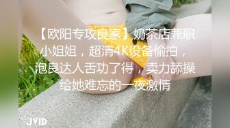 【欧阳专攻良家】奶茶店兼职小姐姐，超清4K设备偷拍，泡良达人舌功了得，卖力舔操给她难忘的一夜激情