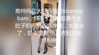 推特网红大屁股骚货kbamspbam，怀孕了还能挺着个大肚子拍照拍视频挣钱，太敬业了，奶头变黑 但白虎粉穴依然粉嫩