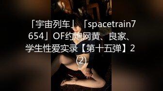 「宇宙列车」「spacetrain7654」OF约炮网黄、良家、学生性爱实录【第十五弹】2 (2)