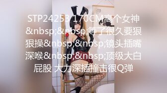 STP24253 170CM高个女神&nbsp;&nbsp;等了很久要狠狠操&nbsp;&nbsp;镜头插嘴深喉&nbsp;&nbsp;顶级大白屁股 大力深插撞击很Q弹