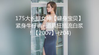 175大长腿女神【健身宝贝】紧身牛仔裤~道具狂插流白浆！【200v】 (204)